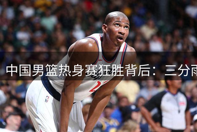 中国男篮热身赛狂胜背后：三分雨难掩老问题 韩乔生呼吁理性看待