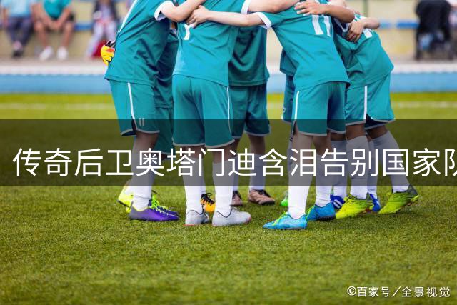 传奇后卫奥塔门迪含泪告别国家队 17年蓝白生涯铸就世界杯冠军荣耀