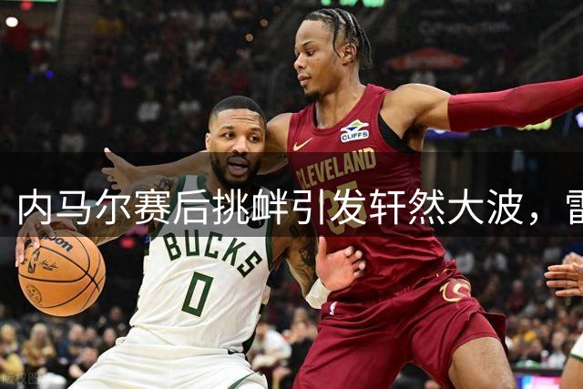 内马尔赛后挑衅引发轩然大波，雷莫主席怒斥其行为失格