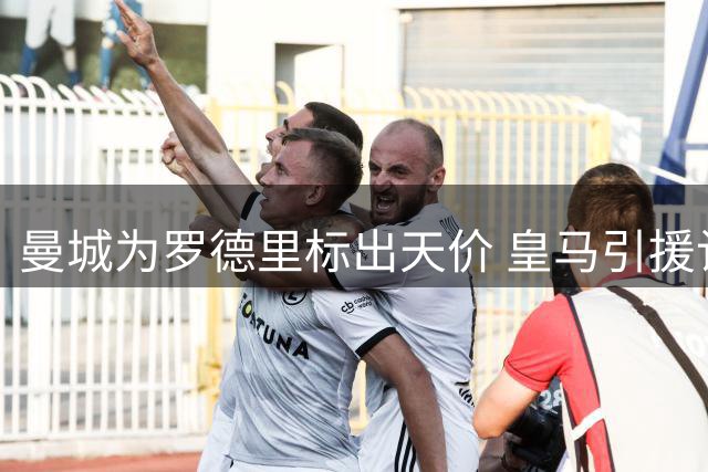 曼城为罗德里标出天价 皇马引援计划恐遭重挫