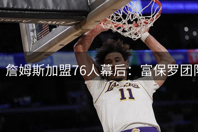 詹姆斯加盟76人幕后：富保罗团队操盘引发更衣室权力格局重构