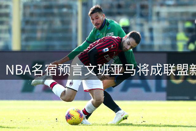 NBA名宿预言文班亚马将成联盟新图腾 国际球员身份助推篮球全球化